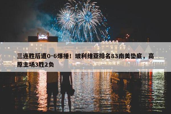 三连胜后遭0-6爆捶！玻利维亚排名83南美垫底，高原主场3胜2负