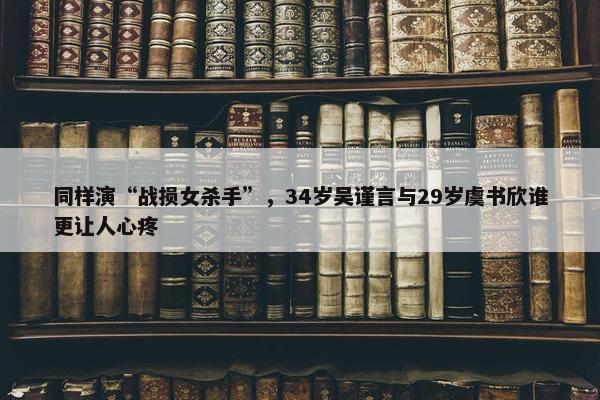 同样演“战损女杀手”，34岁吴谨言与29岁虞书欣谁更让人心疼