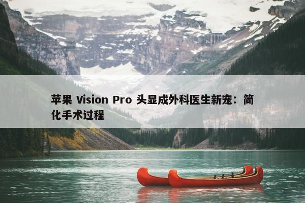 苹果 Vision Pro 头显成外科医生新宠：简化手术过程