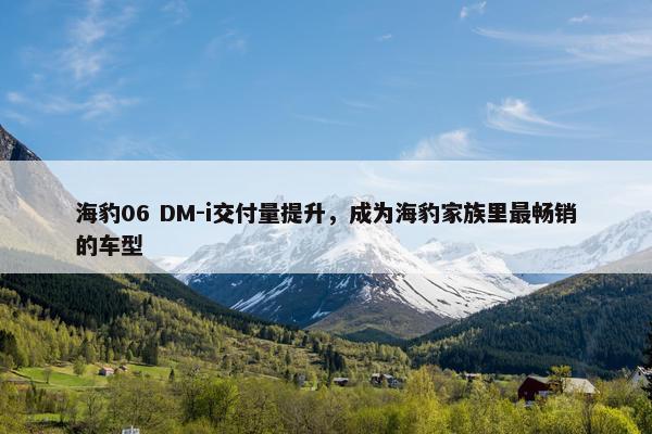 海豹06 DM-i交付量提升，成为海豹家族里最畅销的车型