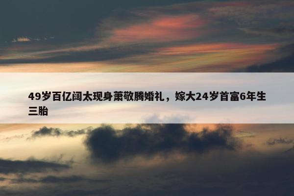 49岁百亿阔太现身萧敬腾婚礼，嫁大24岁首富6年生三胎