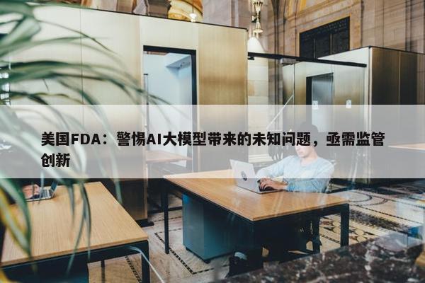 美国FDA：警惕AI大模型带来的未知问题，亟需监管创新