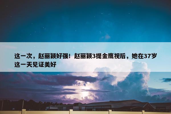 这一次，赵丽颖好强！赵丽颖3提金鹰视后，她在37岁这一天见证美好