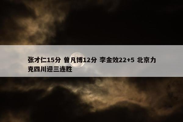 张才仁15分 曾凡博12分 李金效22+5 北京力克四川迎三连胜