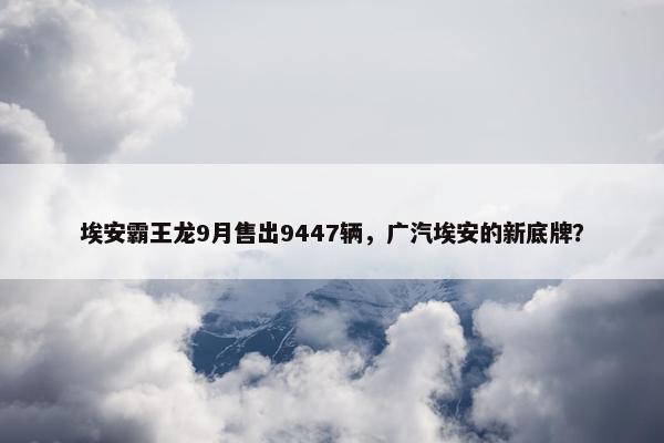 埃安霸王龙9月售出9447辆，广汽埃安的新底牌？