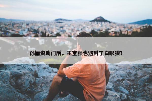 孙俪资助门后，王宝强也遇到了白眼狼？