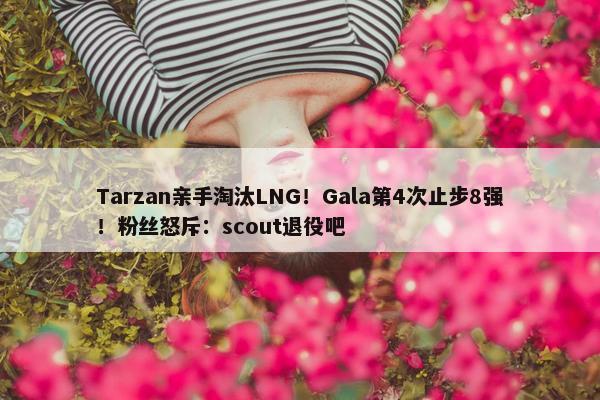 Tarzan亲手淘汰LNG！Gala第4次止步8强！粉丝怒斥：scout退役吧