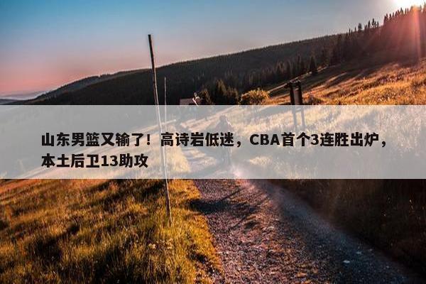 山东男篮又输了！高诗岩低迷，CBA首个3连胜出炉，本土后卫13助攻