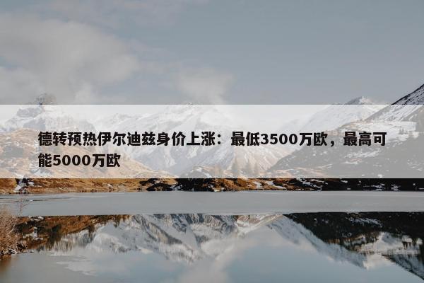 德转预热伊尔迪兹身价上涨：最低3500万欧，最高可能5000万欧