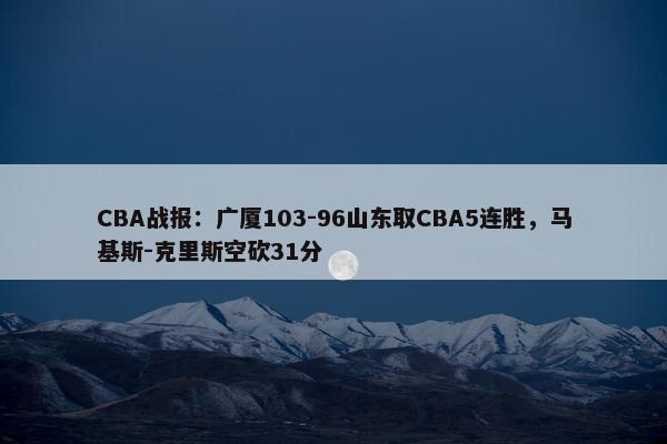 CBA战报：广厦103-96山东取CBA5连胜，马基斯-克里斯空砍31分