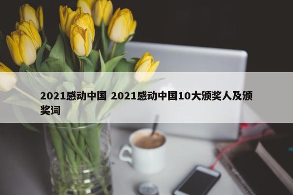 2021感动中国 2021感动中国10大颁奖人及颁奖词