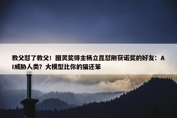 教父怼了教父！图灵奖得主杨立昆怼刚获诺奖的好友：AI威胁人类？大模型比你的猫还笨