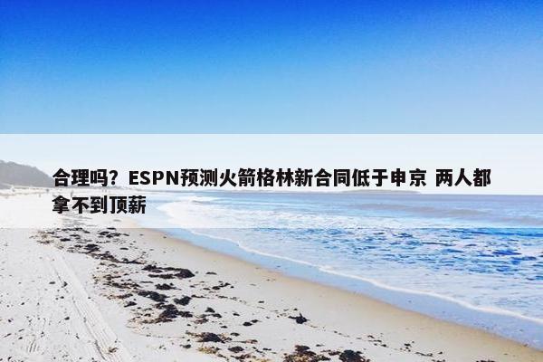 合理吗？ESPN预测火箭格林新合同低于申京 两人都拿不到顶薪