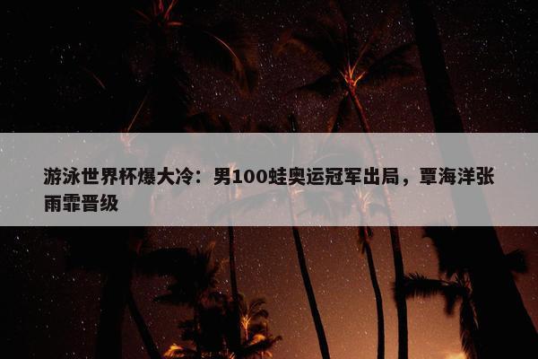 游泳世界杯爆大冷：男100蛙奥运冠军出局，覃海洋张雨霏晋级