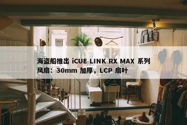 海盗船推出 iCUE LINK RX MAX 系列风扇：30mm 加厚，LCP 扇叶