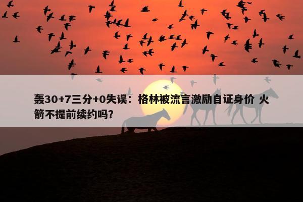 轰30+7三分+0失误：格林被流言激励自证身价 火箭不提前续约吗？