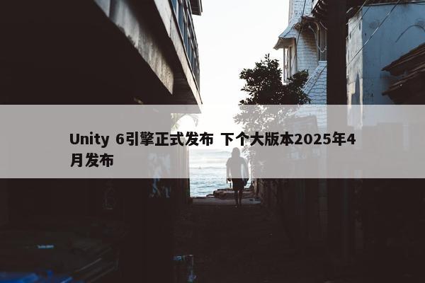 Unity 6引擎正式发布 下个大版本2025年4月发布