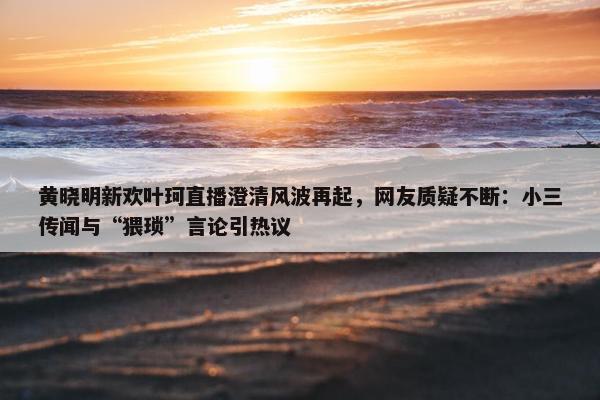 黄晓明新欢叶珂直播澄清风波再起，网友质疑不断：小三传闻与“猥琐”言论引热议