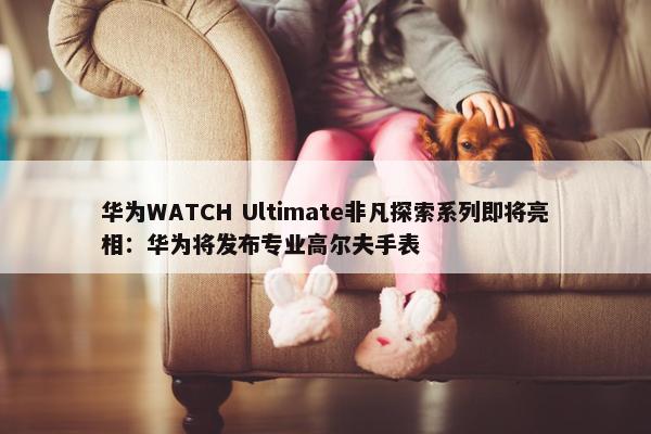 华为WATCH Ultimate非凡探索系列即将亮相：华为将发布专业高尔夫手表