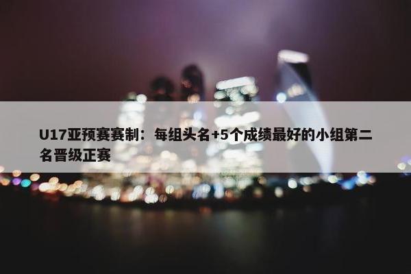 U17亚预赛赛制：每组头名+5个成绩最好的小组第二名晋级正赛