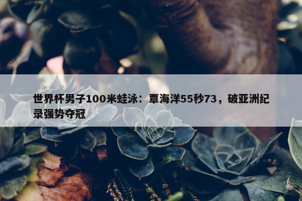 世界杯男子100米蛙泳：覃海洋55秒73，破亚洲纪录强势夺冠