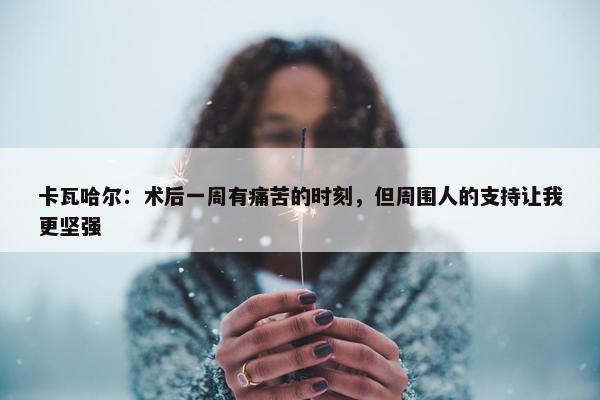 卡瓦哈尔：术后一周有痛苦的时刻，但周围人的支持让我更坚强