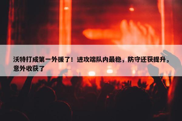 沃特打成第一外援了！进攻端队内最稳，防守还获提升，意外收获了