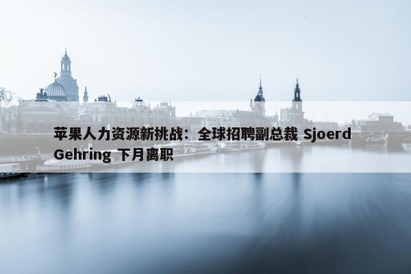 苹果人力资源新挑战：全球招聘副总裁 Sjoerd Gehring 下月离职