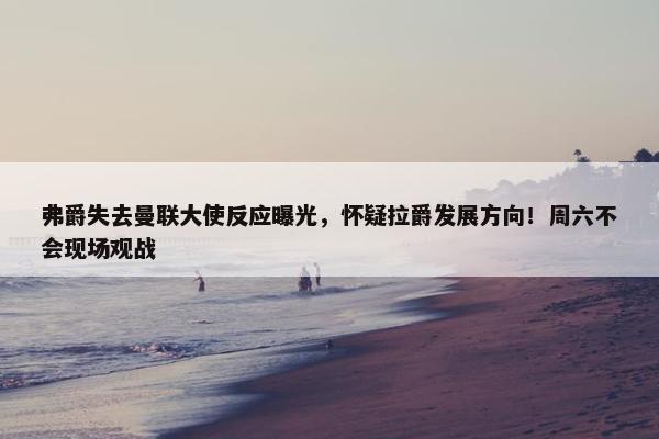 弗爵失去曼联大使反应曝光，怀疑拉爵发展方向！周六不会现场观战