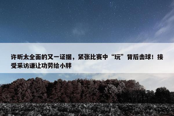 许昕太全面的又一证据，紧张比赛中“玩”背后击球！接受采访谦让功劳给小胖