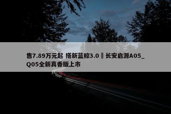 售7.89万元起 搭新蓝鲸3.0 长安启源A05_Q05全新真香版上市