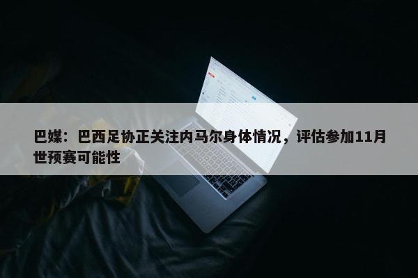 巴媒：巴西足协正关注内马尔身体情况，评估参加11月世预赛可能性