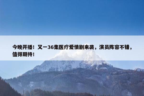 今晚开播！又一36集医疗爱情剧来袭，演员阵容不错，值得期待！