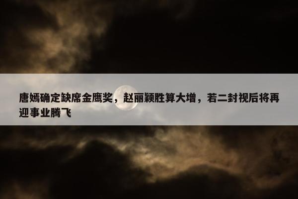 唐嫣确定缺席金鹰奖，赵丽颖胜算大增，若二封视后将再迎事业腾飞