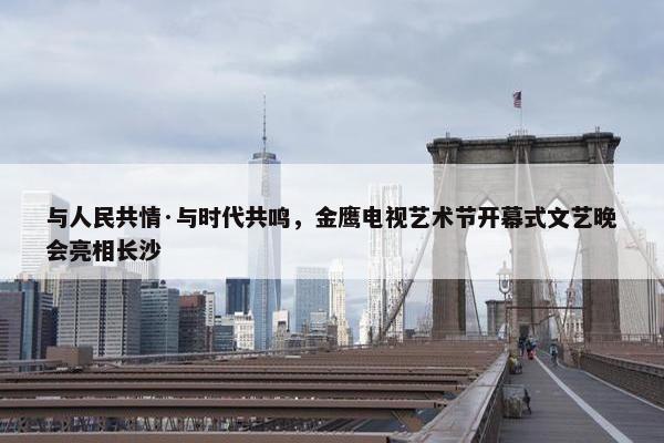 与人民共情·与时代共鸣，金鹰电视艺术节开幕式文艺晚会亮相长沙