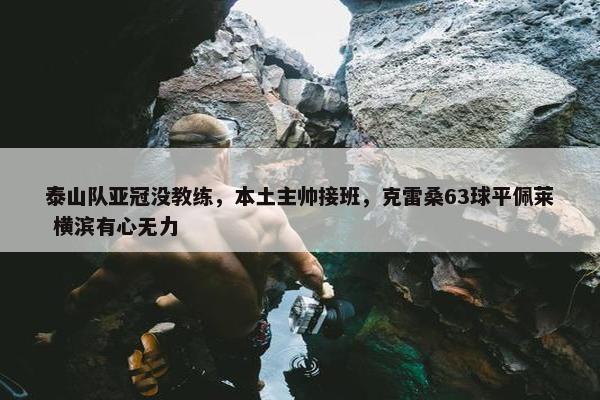 泰山队亚冠没教练，本土主帅接班，克雷桑63球平佩莱 横滨有心无力