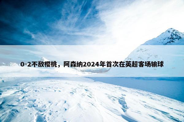 0-2不敌樱桃，阿森纳2024年首次在英超客场输球