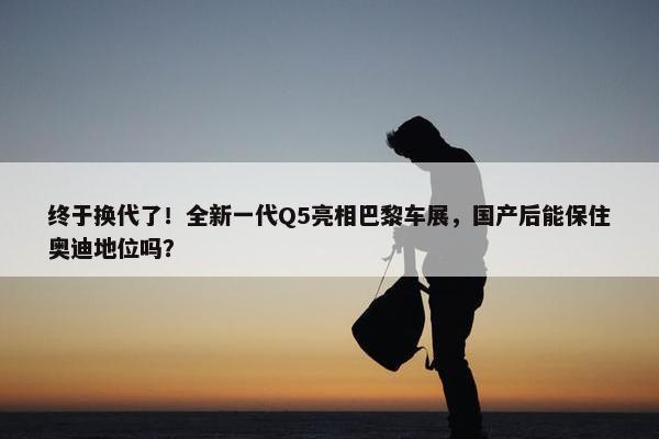 终于换代了！全新一代Q5亮相巴黎车展，国产后能保住奥迪地位吗？