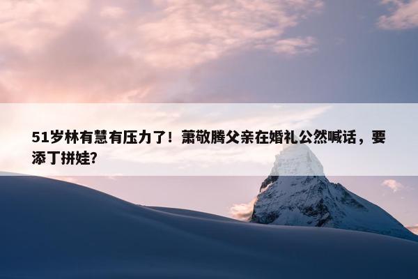 51岁林有慧有压力了！萧敬腾父亲在婚礼公然喊话，要添丁拼娃？