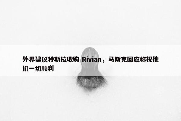 外界建议特斯拉收购 Rivian，马斯克回应称祝他们一切顺利