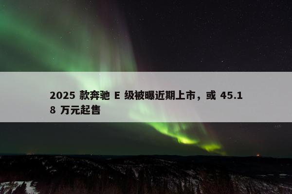 2025 款奔驰 E 级被曝近期上市，或 45.18 万元起售