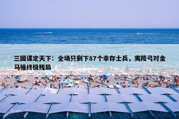 三国谋定天下：全场只剩下87个幸存士兵，夷陵弓对金马桶终极残局