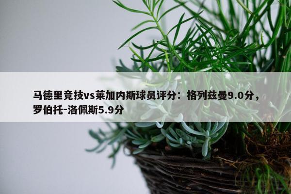 马德里竞技vs莱加内斯球员评分：格列兹曼9.0分，罗伯托-洛佩斯5.9分