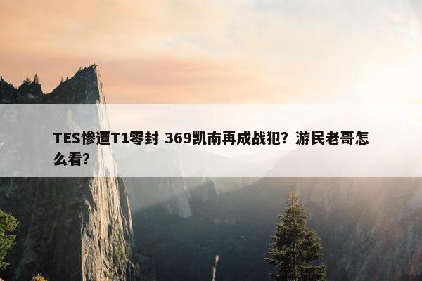 TES惨遭T1零封 369凯南再成战犯？游民老哥怎么看？