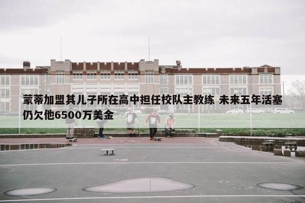 蒙蒂加盟其儿子所在高中担任校队主教练 未来五年活塞仍欠他6500万美金