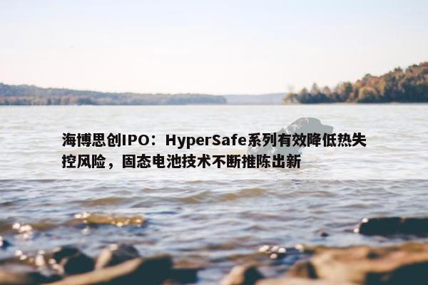 海博思创IPO：HyperSafe系列有效降低热失控风险，固态电池技术不断推陈出新