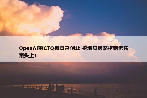 OpenAI前CTO拟自己创业 挖墙脚居然挖到老东家头上！