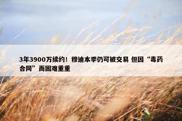 3年3900万续约！穆迪本季仍可被交易 但因“毒药合同”而困难重重