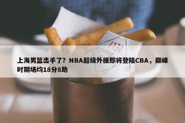 上海男篮出手了？NBA超级外援即将登陆CBA，巅峰时期场均18分8助