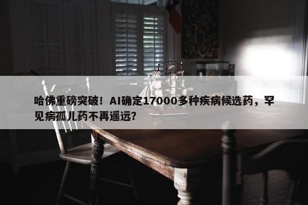 哈佛重磅突破！AI确定17000多种疾病候选药，罕见病孤儿药不再遥远？